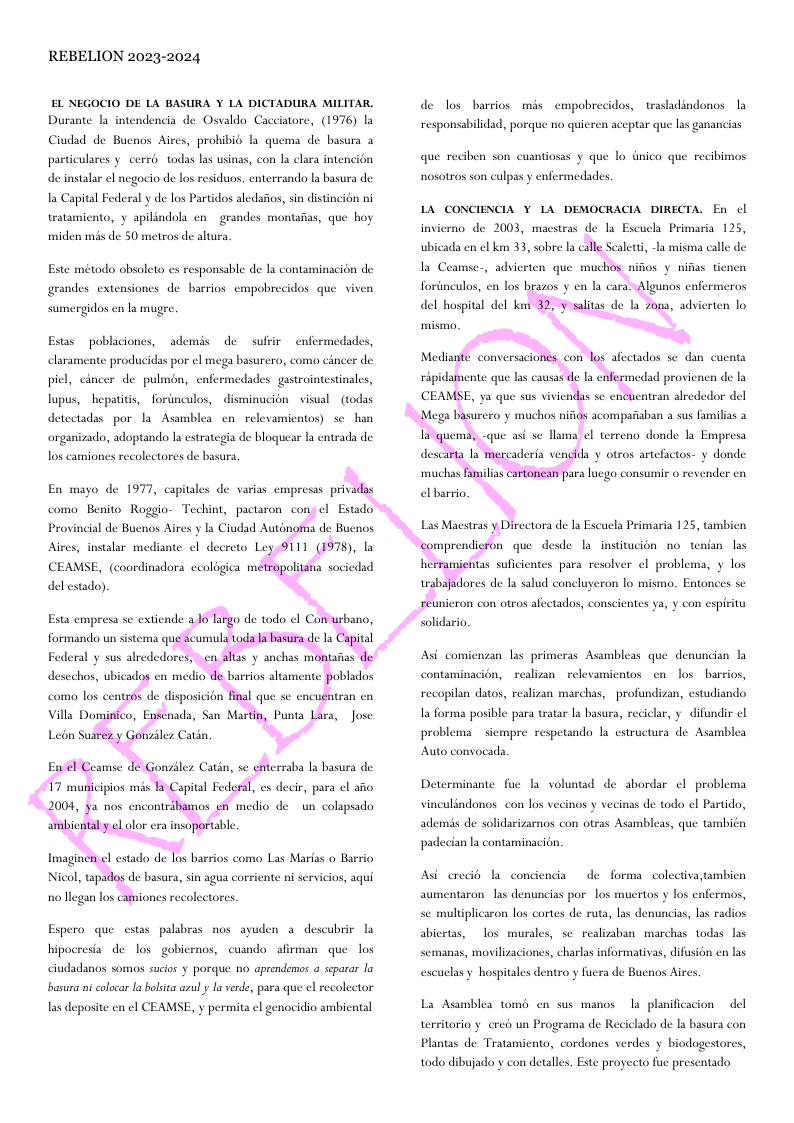 REBELION 2023-2024 EL NEGOCIO DE LA BASURA Y LA DICTADURA MILITAR, Durante la intendencia de Osvaldo Cacciatore, (1976) I Ciudad de Bucnos Aires, prohibi la quema de basura particulares y cerri todas las usinas, con la clara intencién de instalar el negocio de los residuos, enterrando la basura de la Capital Federal y de los Partidos aledsfos, sin distincion ni tratamiento, y apilindola en grandes montaiias, que hoy miden mis de 50 metros de altura, Este método obsolto s responsable de la contaminacion de grandes extensiones de barrios empobrecidos que viven sumergidos en la mugre, Estas poblaciones, ademds de sufiir enfermedades, elaramente producidas por el mega basurera, como cincer de piel, cincer de pulmon, enfermedades gastrointestinales, lupus, hepatitis, forinculos, ~disminucion visual - (todas detcctadas por la Asamblea en relevamientos) sc han organizado, adoptando la estrategia de bloquear la entrada de los camiones recolectores de basura En mayo de 1977, capitales de varias empresas privi como Benito Roggio- Techint, pactaron co CEAMSE, (coordinadora ccologica mi del estado), Esta empresa se extiende formando un sistema qu erraba la basura de | es decir, para ¢l aio medio de un colapsado o llegan los camiones recolectores. Espero que cstas palabras nos ayuden a descubric hipocresia de o gobicrnos, cusndo afirman que los ciudadanos somos sucios y porque no aprendemos a scparar la basura ni colocar la holsita azul y la verde, para que el recoleetor las deposite en el CEAMSE, y permita ¢l genocidio ambiental de los barrios mas cmpobrecidos, trasladindonos la responsabilidad, porque no quicren aceptar que las ganancias que reciben son cusntiosss y que lo dnico que recibimos nosotros son culpas y enfermedades, LA CONCIENCIA ¥ LA DEMOCRACIA DIRECTA. En cl invierno de 2003, macstras de la Escuela Primaria 125, ubicada en el ki 33, sobre la c3 Scalett, -la misma calle de Ia Ceamse-, advicrten que muchos nifios y nifias tinen fortnculos, en los del hospital del ke lgunos cnfermeros dores de la salud concluyeron lo mismo. Entonces sc iicron con otros afectados, conscientes ya, y con cspirity solidario. Asi comienzan las primeras Asambleas que denundian la contaminacion, realizan relevamientos en los barrios, recopilan datos, realizan marchas, profundizan, estudiando Ia forma posible para tratar Ia basura, reciclar, y difundir cl problema siempre respetando la estructura de Asamblea Auto convocads. Determinante fue la voluntad de abordar ¢l problema vinculindonos con los vecinos y vecinas de todo el Partido, ademis de solidarizarnos con otras Asambleas, que también padecian la contaminacién. Asi crec la condiencia de forma. colectiva,tambicn aumentaron las denuncias por los mucrtos y los enfermos, se multiplicaron los cortes de ruta, las denuncias, las radios abicrtas, los murales, se realizaban marchas todas las semanas, movilizaciones, charlas informativas, difusion cn las escuelas y hospitales dentro y fuera de Buenos Aires. La Asamblea tomé en sus manos la planificacion del territorio . cred un Programa de Reciclado de la basura con Plantas de Tratamicnto, cordones verdes y biodogestores, todo dibujado y con detalles. Este proyecto fuc presentado,